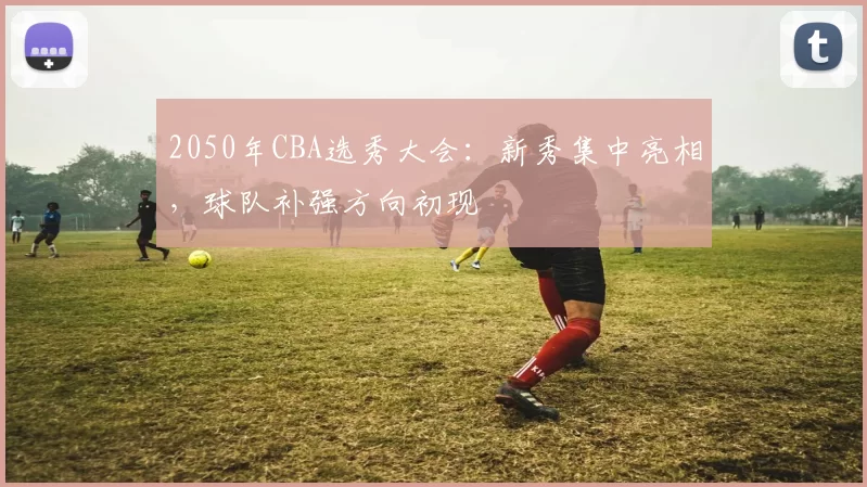 2050年CBA选秀大会：新秀集中亮相，球队补强方向初现