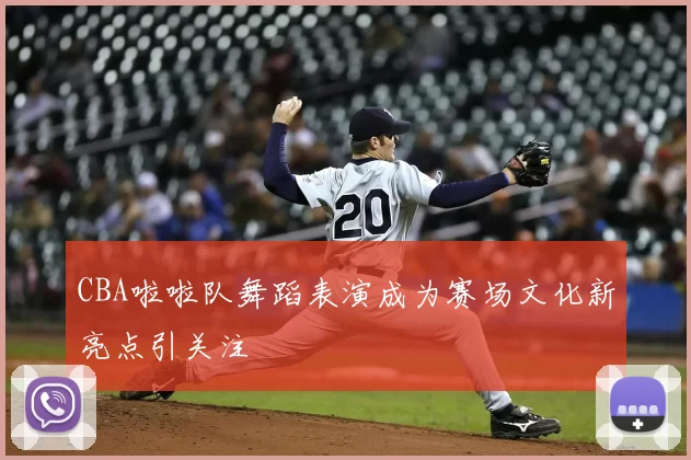 CBA啦啦队舞蹈表演成为赛场文化新亮点引关注