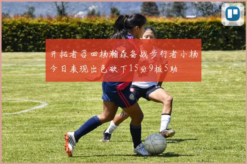 开拓者召回杨瀚森备战步行者小杨今日表现出色砍下15分9板5助