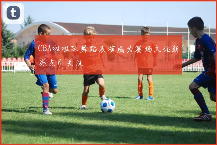 CBA啦啦队舞蹈表演成为赛场文化新亮点引关注