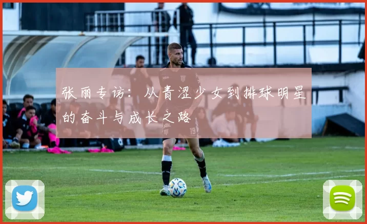 张丽专访：从青涩少女到排球明星的奋斗与成长之路