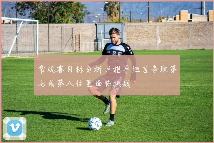 常规赛目标分析卢指导坦言争取第七或第八位置面临挑战