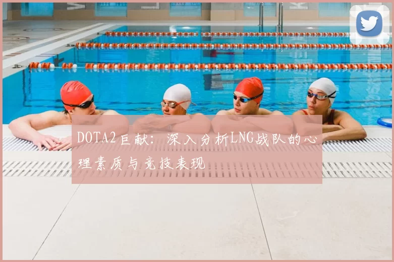 DOTA2巨献:深入分析LNG战队的心理素质与竞技表现