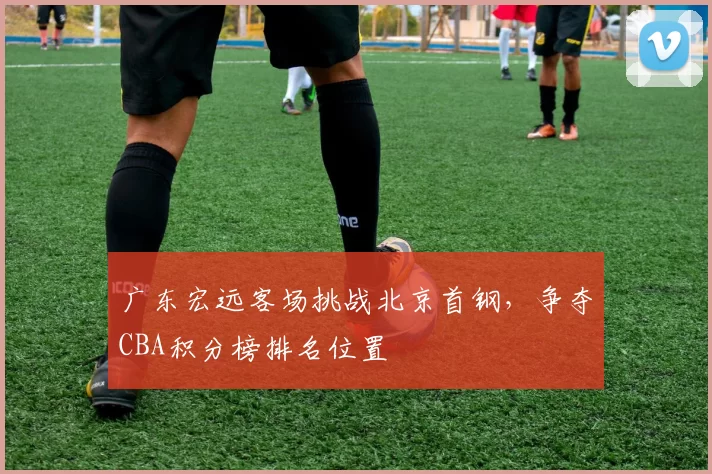 广东宏远客场挑战北京首钢,争夺CBA积分榜排名位置