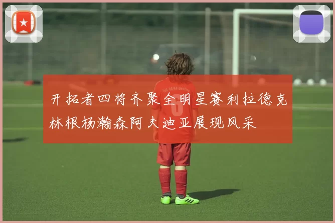 开拓者四将齐聚全明星赛利拉德克林根杨瀚森阿夫迪亚展现风采