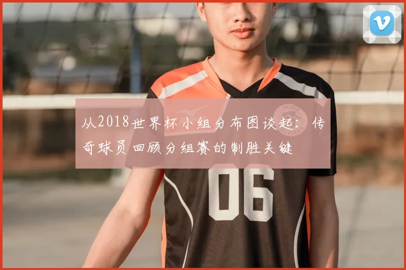 从2018世界杯小组分布图谈起：传奇球员回顾分组赛的制胜关键