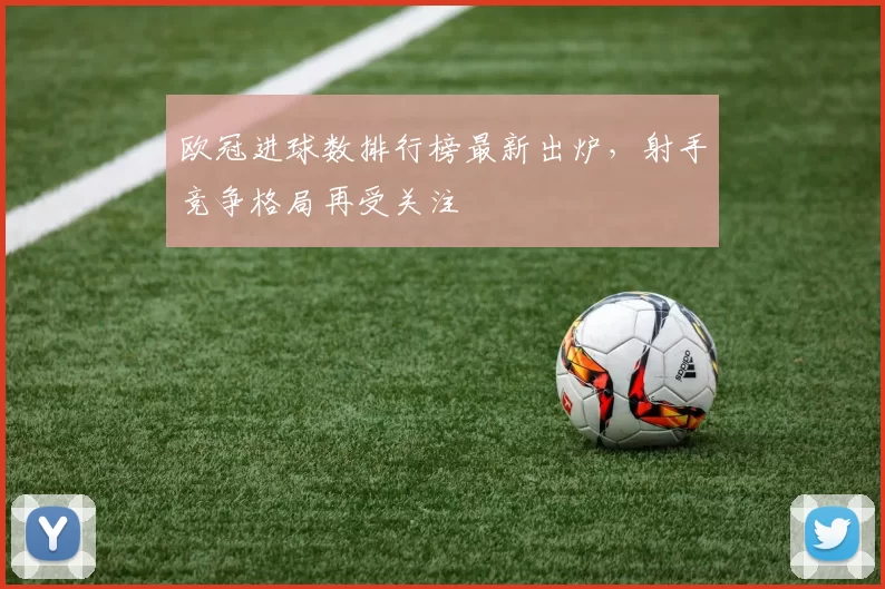 欧冠进球数排行榜最新出炉,射手竞争格局再受关注