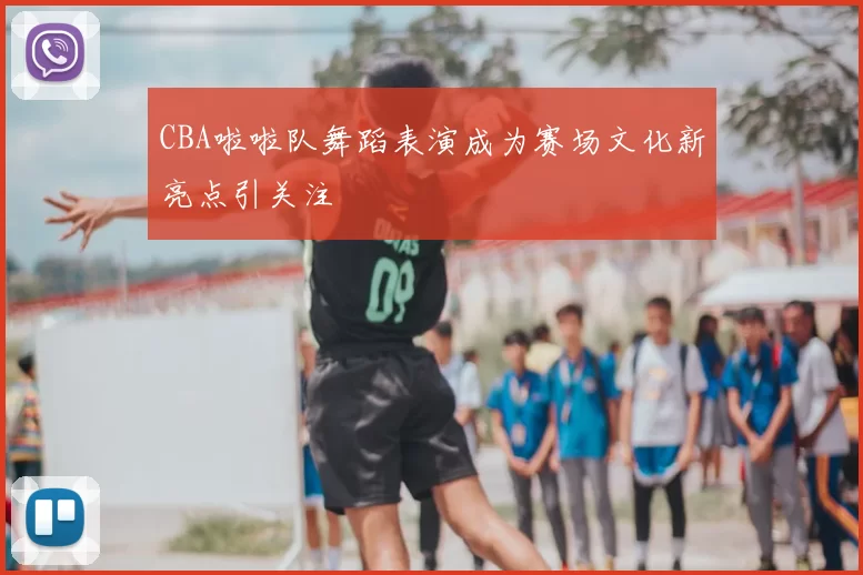 CBA啦啦队舞蹈表演成为赛场文化新亮点引关注