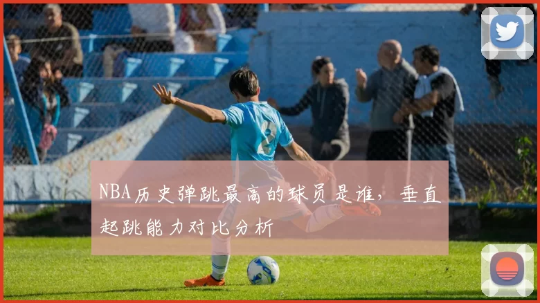 NBA历史弹跳最高的球员是谁,垂直起跳能力对比分析