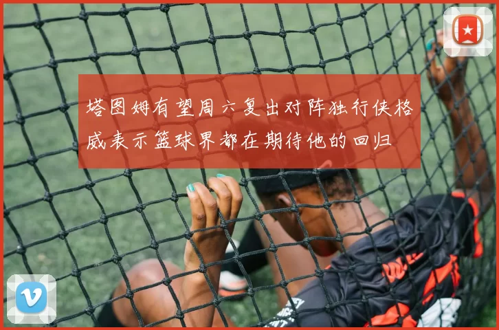 塔图姆有望周六复出对阵独行侠格威表示篮球界都在期待他的回归