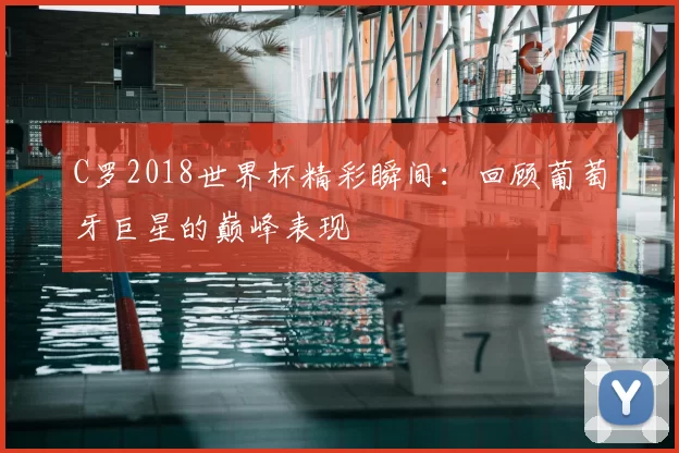 C罗2018世界杯精彩瞬间：回顾葡萄牙巨星的巅峰表现