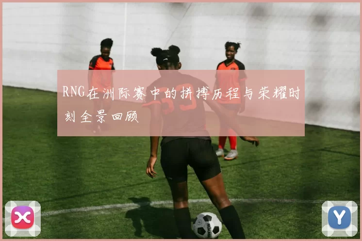 RNG在洲际赛中的拼搏历程与荣耀时刻全景回顾