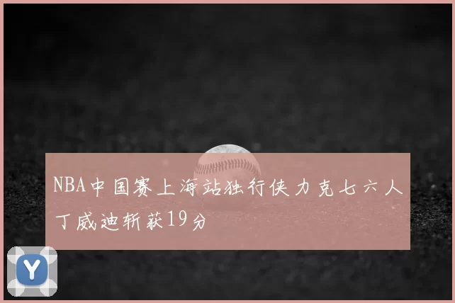 NBA中国赛上海站独行侠力克七六人丁威迪斩获19分