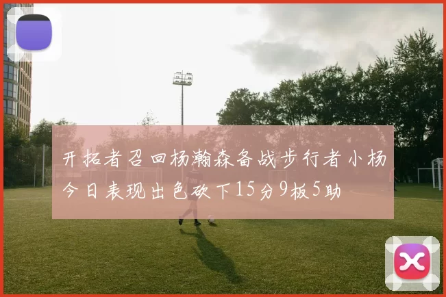 开拓者召回杨瀚森备战步行者小杨今日表现出色砍下15分9板5助