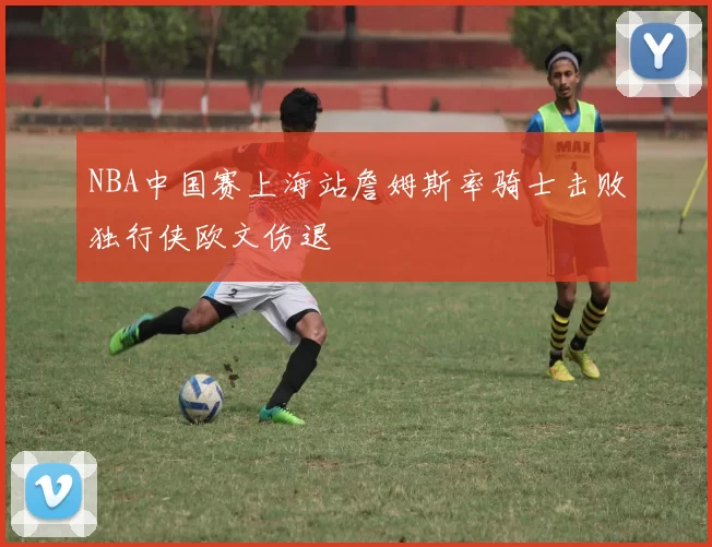 NBA中国赛上海站詹姆斯率骑士击败独行侠欧文伤退