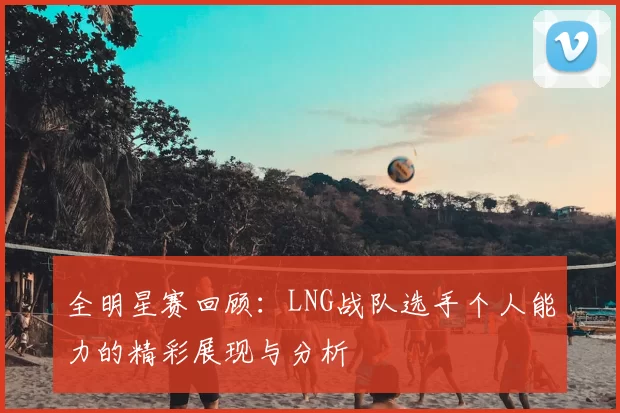 全明星赛回顾:LNG战队选手个人能力的精彩展现与分析