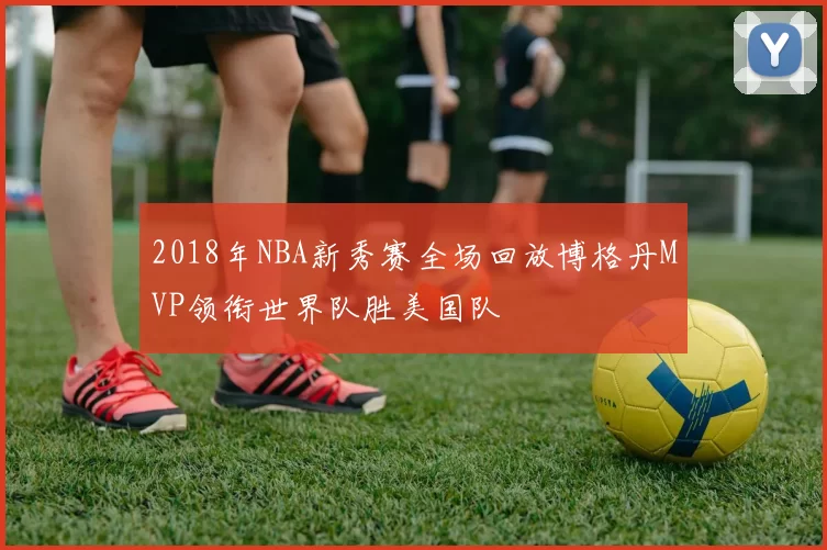 2018年NBA新秀赛全场回放博格丹MVP领衔世界队胜美国队