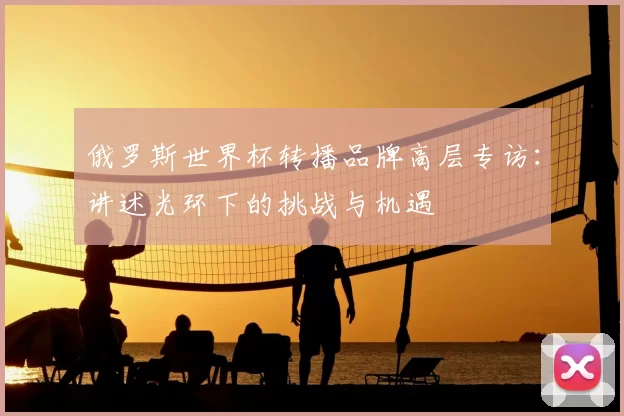 俄罗斯世界杯转播品牌高层专访：讲述光环下的挑战与机遇