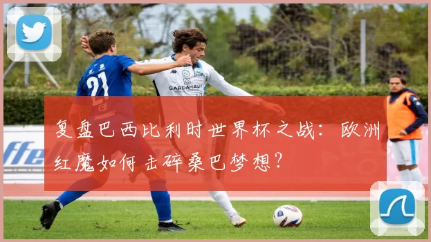 复盘巴西比利时世界杯之战：欧洲红魔如何击碎桑巴梦想？