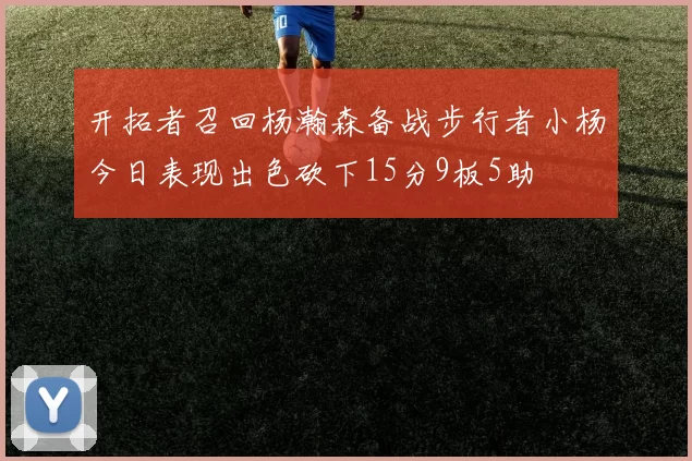 开拓者召回杨瀚森备战步行者小杨今日表现出色砍下15分9板5助