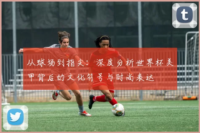从球场到指尖:深度分析世界杯美甲背后的文化符号与时尚表达
