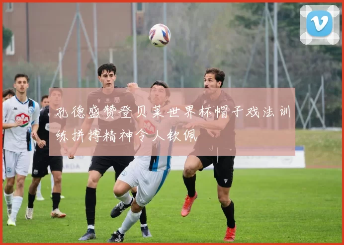 孔德盛赞登贝莱世界杯帽子戏法训练拼搏精神令人钦佩